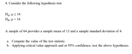 4. Consider the following hypothesis test:
Ho: u2 14
Hạ: H< 14
A sample of 64 provides a sample mean of 13 and a sample standard deviation of 4.
a. Compute the value of the test statistic.
b. Applying critical value approach and at 95% confidence, test the above hypotheses.
