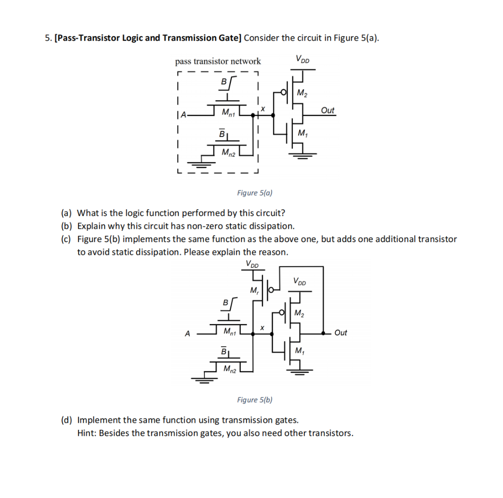 5. [Pass-Transistor Logic and Transmission Gate] Consider the circuit in Figure 5(a).
pass transistor network
VDD
M2
Out
Mn2
Figure 5(a)
(a) What is the logic function performed by this circuit?
(b) Explain why this circuit has non-zero static dissipation.
(c) Figure 5(b) implements the same function as the above one, but adds one additional transistor
to avoid static dissipation. Please explain the reason.
VDD
Voo
M,
M2
A
Mn1
Out
M1
Mn2
Figure 5(b)
(d) Implement the same function using transmission gates.
Hint: Besides the transmission gates, you also need other transistors.
