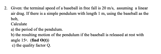 2. Given: the terminal speed of a baseball in free fall is 20 m/s, assuming a linear
air drag. If there is a simple pendulum with length 1 m, using the baseball as the
bob,
Calculate
a) the period of the pendulum.
b) the resulting motion of the pendulum if the baseball is released at rest with
angle 15°. (find O(t))
c) the quality factor Q.
