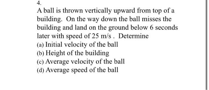 4.
A ball is thrown vertically upward from top of a
building. On the way down the ball misses the
building and land on the ground below 6 seconds
later with speed of 25 m/s. Determine
(a) Initial velocity of the ball
(b) Height of the building
(c) Average velocity of the ball
(d) Average speed of the ball
