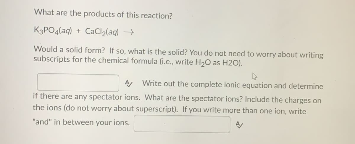 What are the products of this reaction?
K3PO4(aq) + CaCl2(aq) →
Would a solid form? If so, what is the solid? You do not need to worry about writing
subscripts for the chemical formula (i.e., write H20 as H2O).
Write out the complete ionic equation and determine
if there are any spectator ions. What are the spectator ions? Include the charges on
the ions (do not worry about superscript). If you write more than one ion, write
"and" in between your ions.
