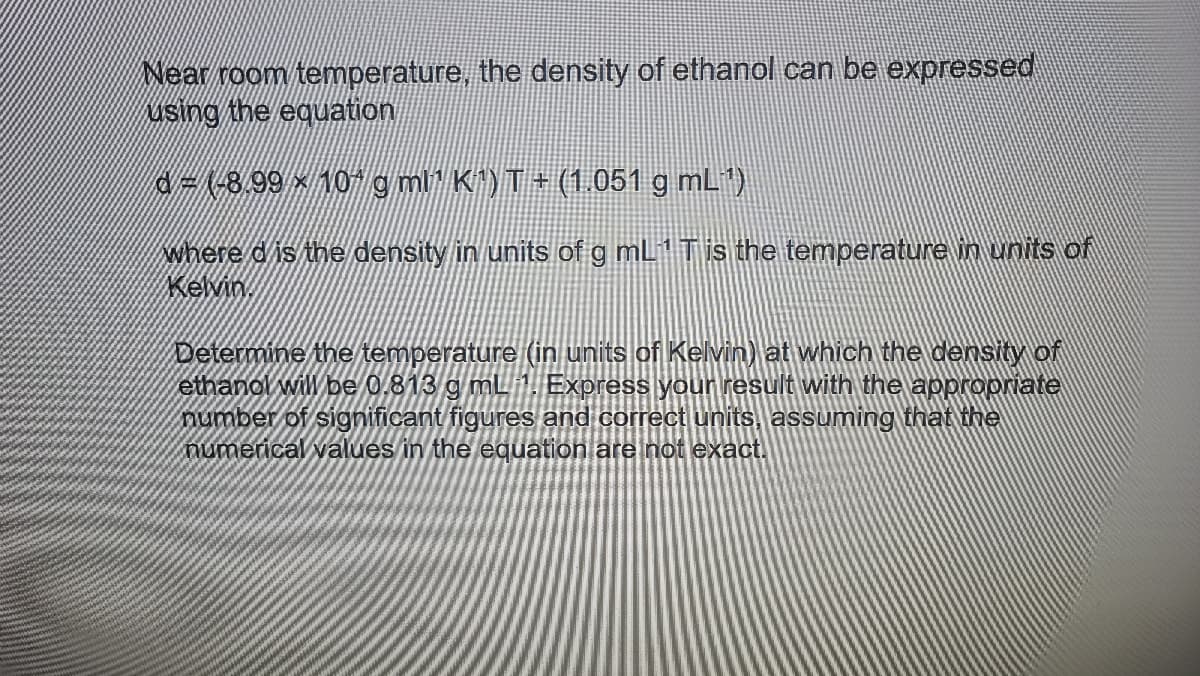 Near room temperature, the density of ethanol can be expressed
using the equation
3D(-8,99 ×10 g mi K^)T+ (1.051 g mL')
where d is the density in units of g mL1 Tis the temperature in units of
Kevin
Determine the temperature (in units of Kelvin) at which the density of
ethanol will be 0.813 g mL 1. Express your result with the appropriate
number of significant figures and correct units, assuming that the
numerical values in the equation are not exact.
