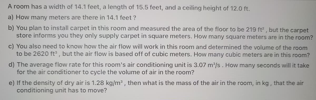 A room has a width of 14.1 feet, a length of 15.5 feet, and a ceiling height of 12.0 ft.
a) How many meters are there in 14.1 feet ?
b) You plan to install carpet in this room and measured the area of the floor to be 219 ft2 , but the carpet
store informs you they only supply carpet in square meters. How many square meters are in the room?
c) You also need to know how the air flow will work in this room and determined the volume of the room
to be 2620 ft3 , but the air flow is based off of cubic meters. How many cubic meters are in this room?
d) The average flow rate for this room's air conditioning unit is 3.07 m/s. How many seconds will it take
for the air conditioner to cycle the volume of air in the room?
e) If the density of dry air is 1.28 kg/m3 , then what is the mass of the air in the room, in kg, that the air
conditioning unit has to move?
