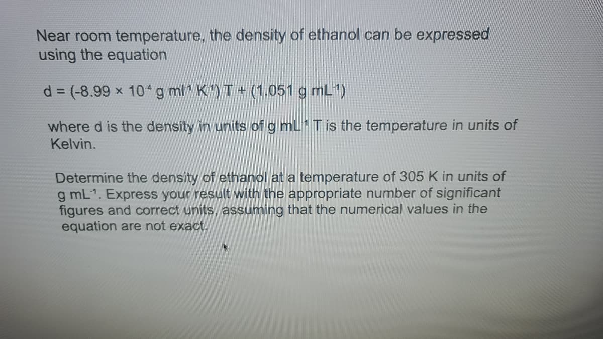 Near room temperature, the density of ethanol can be expressed
using the equation
d = (-8.99 x 104g ml K")T+ (1,051 g mL)
%3D
where d is the density in units of g mL T is the temperature in units of
Kelvin.
Determine the density of ethanol at a temperature of 305 K in units of
g mL1. Express your result with the appropriate number of significant
figures and correct units, assuming that the numerical values in the
equation are not exact.
