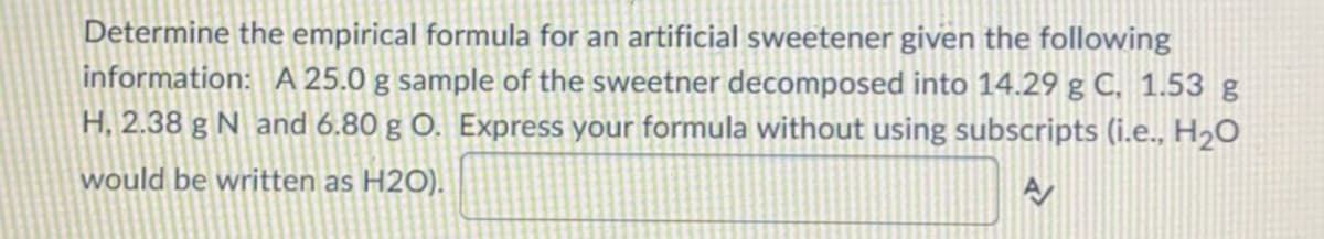 Determine the empirical formula for an artificial sweetener given the following
information: A 25.0 g sample of the sweetner decomposed into 14.29 g C, 1.53 g
H, 2.38 g N and 6.80 g O. Express your formula without using subscripts (i.e., H2O
would be written as H2O).
