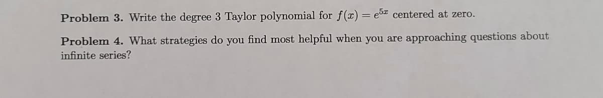 Problem 3. Write the degree 3 Taylor polynomial for f(x) = e5 centered at zero.
%3D
Problem 4. What strategies do you find most helpful when you are approaching questions about
infinite series?
