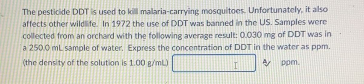 The pesticide DDT is used to kill malaria-carrying mosquitoes. Unfortunately, it also
affects other wildlife. In 1972 the use of DDT was banned in the US. Samples were
collected from an orchard with the following average result: 0.030 mg of DDT was in
a 250.0 mL sample of water. Express the concentration of DDT in the water as ppm.
(the density of the solution is 1.00 g/mL)
ppm.
