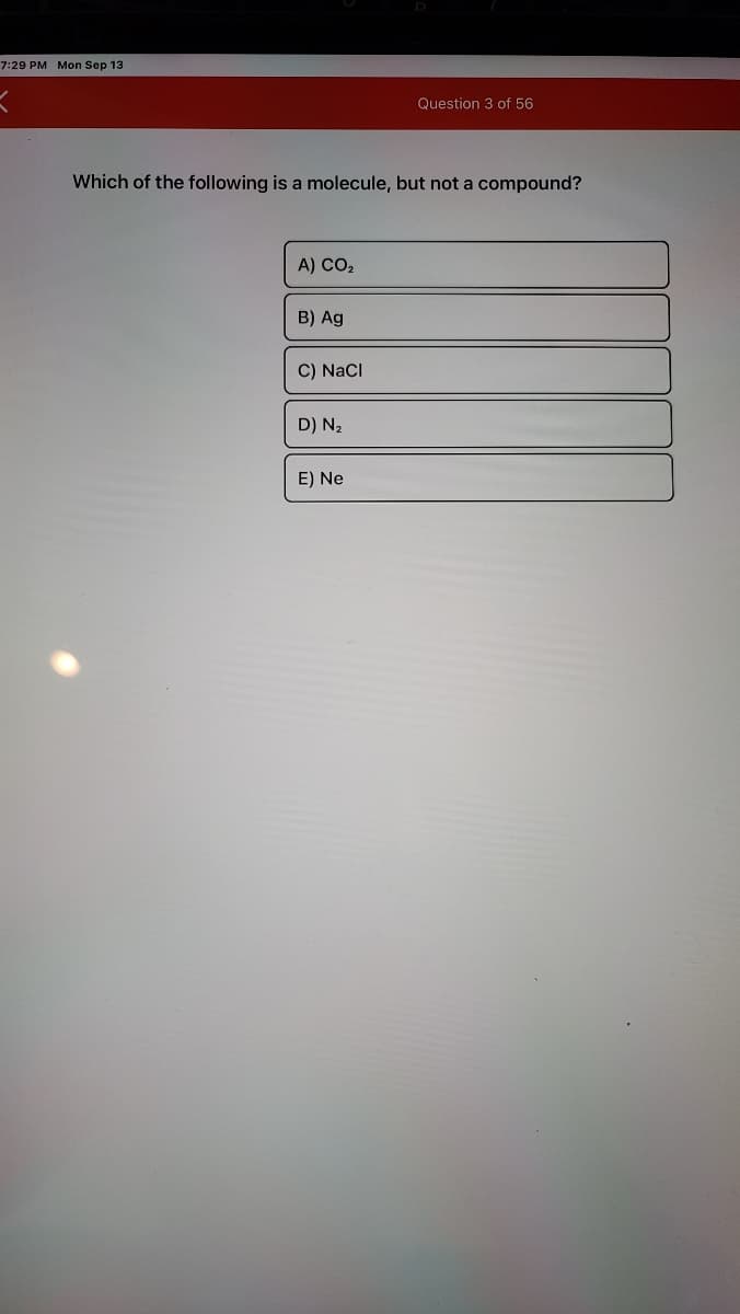 7:29PM Mon Sep 13
Question 3 of 56
Which of the following is a molecule, but not a compound?
A) CO2
B) Ag
C) NaCl
D) N2
E) Ne
