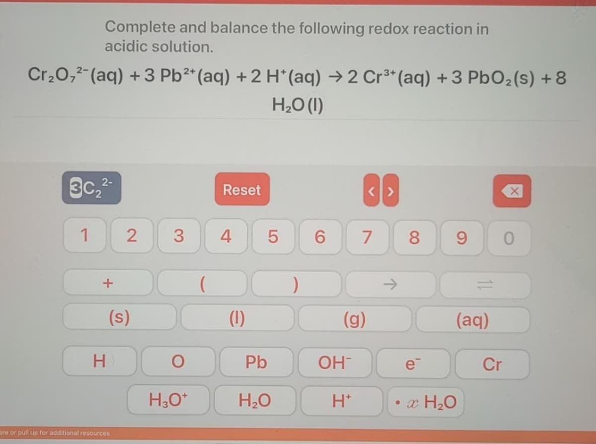 Complete and balance the following redox reaction in
acidic solution.
Cr,0,2-(aq) +3 Pb²* (aq) + 2 H*(aq) → 2 Cr³* (aq) +3 PbO2(s) + 8
H,O (1)
3c,2-
Reset
1
3
4
7
8
->
(s)
(1)
(g)
(aq)
H.
Pb
OH
e
Cr
H20
H*
• x H20
are or pull up for additional resources
LO
2.
