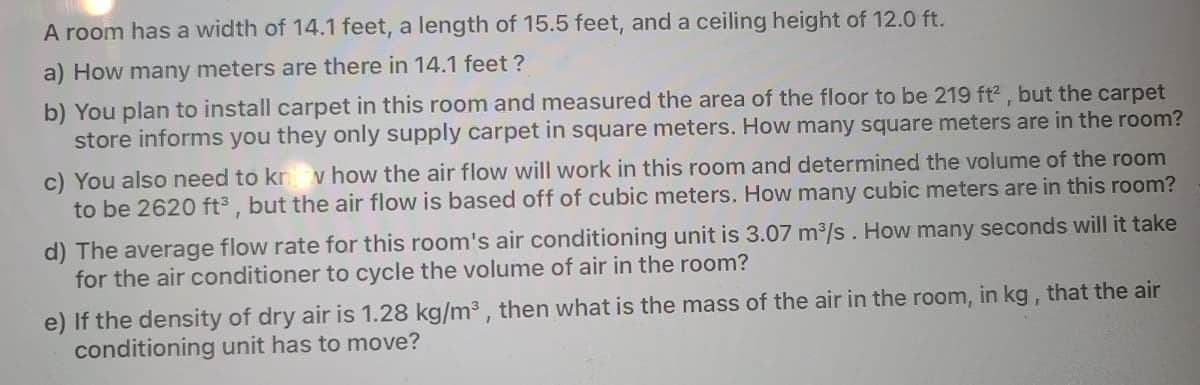A room has a width of 14.1 feet, a length of 15.5 feet, and a ceiling height of 12.0 ft.
a) How many meters are there in 14.1 feet ?
b) You plan to install carpet in this room and measured the area of the floor to be 219 ft2 , but the carpet
store informs you they only supply carpet in square meters. How many square meters are in the room?
c) You also need to kn v how the air flow will work in this room and determined the volume of the room
to be 2620 ft³ , but the air flow is based off of cubic meters. How many cubic meters are in this room?
d) The average flow rate for this room's air conditioning unit is 3.07 m3/s. How many seconds will it take
for the air conditioner to cycle the volume of air in the room?
e) If the density of dry air is 1.28 kg/m3 , then what is the mass of the air in the room, in kg, that the air
conditioning unit has to move?
