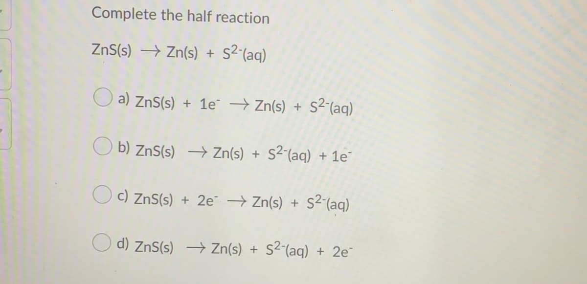 Complete the half reaction
ZnS(s) → Zn(s) +
s2 (aq)
O a) ZnS(s) + 1e → Zn(s) + S2(aq)
O b) ZnS(s) → Zn(s) + S²-(aq) + 1e
O c) ZnS(s) + 2e Zn(s) + s2(aq)
d) ZnS(s) → Zn(s) + S²´(aq) + 2e
