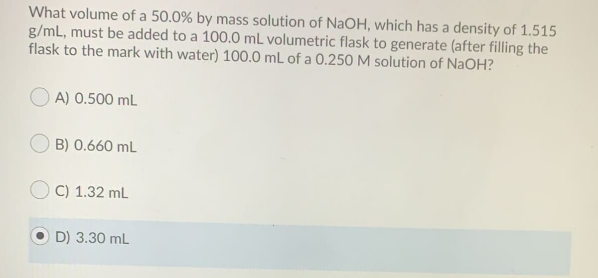 What volume of a 50.0% by mass solution of NaOH, which has a density of 1.515
g/mL, must be added to a 100.0 mL volumetric flask to generate (after filling the
flask to the mark with water) 100.0 mL of a 0.250 M solution of NaOH?
A) 0.500 mL
B) 0.660 mL
C) 1.32 mL
D) 3.30 mL
