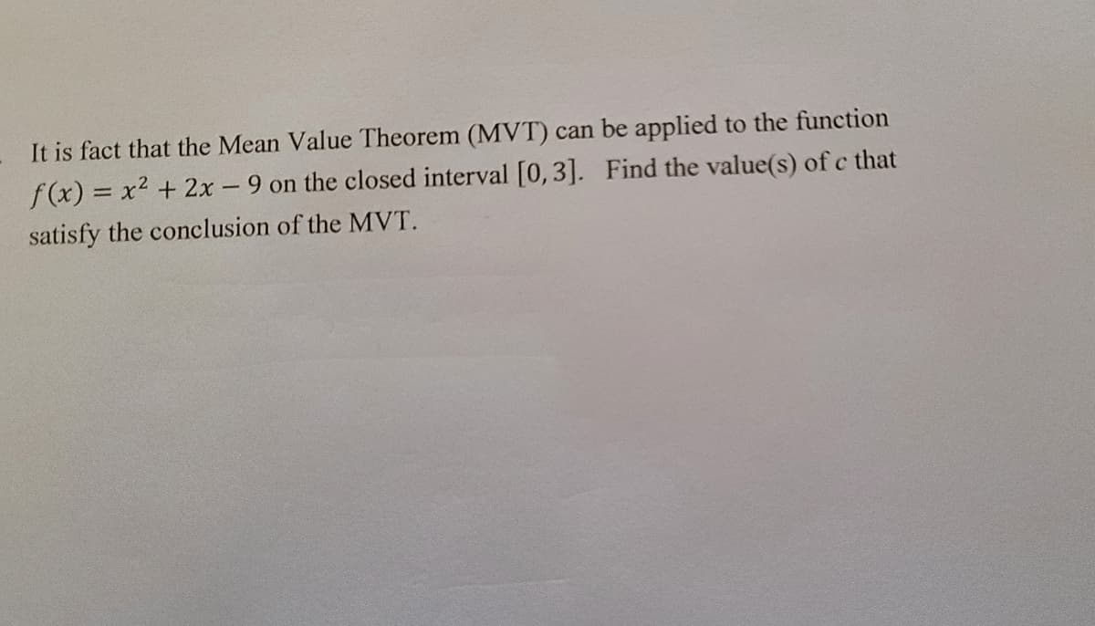 It is fact that the Mean Value Theorem (MVT) can be applied to the function
f(x) = x2 + 2x - 9 on the closed interval [0,3]. Find the value(s) of c that
satisfy the conclusion of the MVT.

