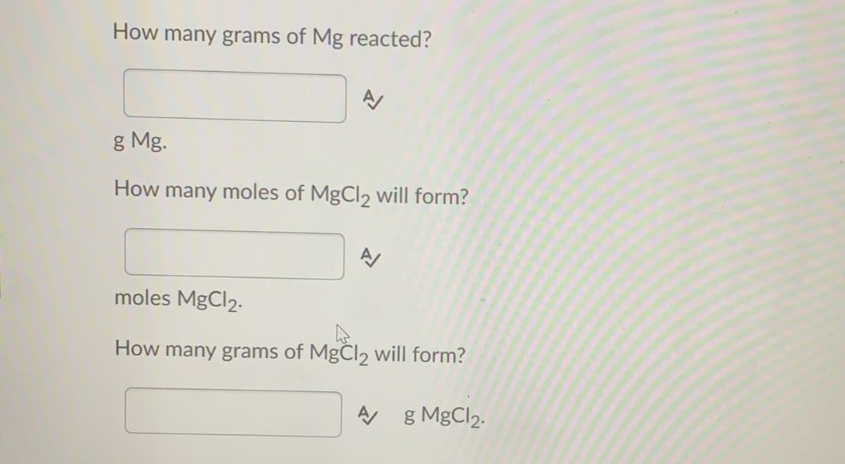 How many grams of Mg reacted?
g Mg.
How many moles of MgCl2 will form?
moles MgCl2.
How many grams of MgCl2 will form?
g MgCl2.
