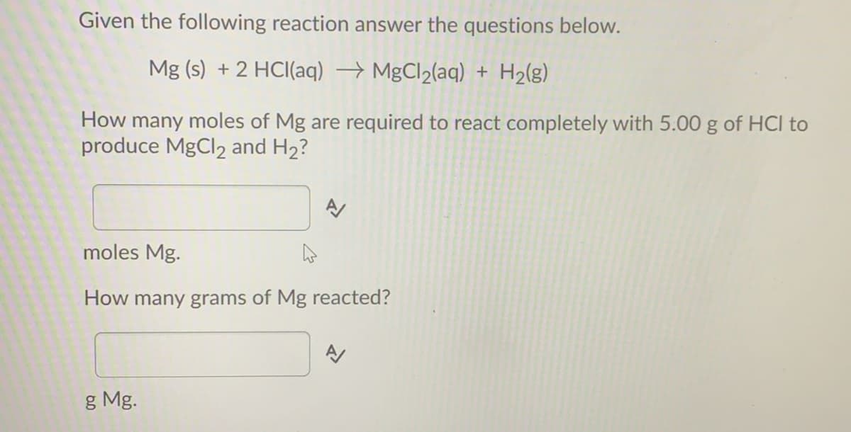 Given the following reaction answer the questions below.
Mg (s) + 2 HCI(aq) → MgCl2(aq) + H2(g)
How many moles of Mg are required to react completely with 5.00 g of HCl to
produce MgCl2 and H2?
moles Mg.
How many grams of Mg reacted?
g Mg.
