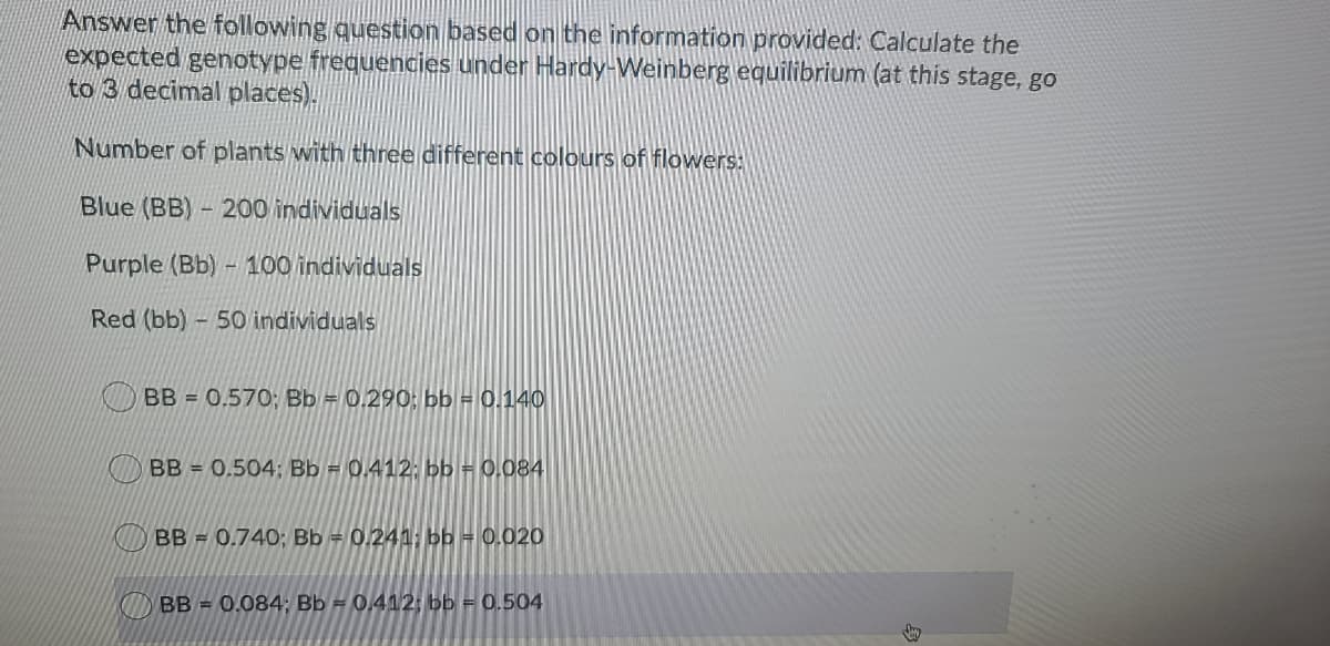 Answer the following question based on the information provided: Calculate the
expected genotype frequencies under Hardy-Weinberg equilibrium (at this stage, go
to 3 decimal places).
Number of plants with three different colours of flowers:
Blue (BB) - 200 individuals
Purple (Bb)- 100 individuals
Red (bb)
50 individuals
BB = 0.570; Bb = 0.290: bb = 0.140
BB = 0.504; Bb = 0.412; bb = 0,084
BB = 0.740; Bb = 0.241; bb = 0.020
BB = 0.084: Bb = 0.412: bb = 0.504
