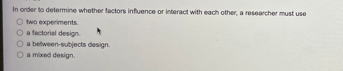 In order to determine whether factors influence or interact with each other, a researcher must use
O two experiments.
O a factorial design.
O a between-subjects design.
O a mixed design.
