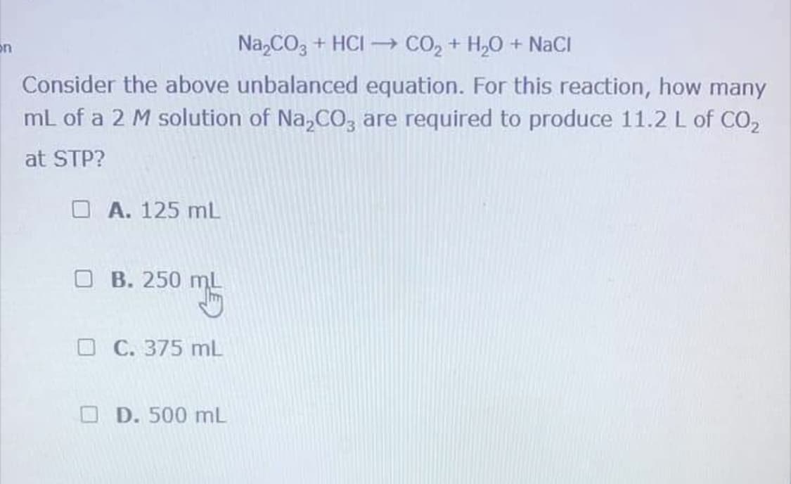 on
Na,CO3 + HCI – CO, + H,0 + NaCI
Consider the above unbalanced equation. For this reaction, how many
mL of a 2 M solution of Na,CO, are required to produce 11.2 L of CO,
at STP?
O A. 125 mL
O B. 250 ml
C. 375 mL
D. 500 mL
