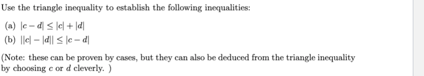 Use the triangle inequality to establish the following inequalities:
(b) ||c| – |d|| < |c – d|
IPl + |이 > \p - 기 ()
(Note: these can be proven by cases, but they can also be deduced from the triangle inequality
by choosing c or d cleverly. )
