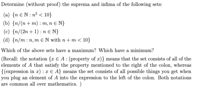Determine (without proof) the suprema and infima of the following sets:
(a) {n € N : n² < 10}
(b) {n/(n + m) :т,пEN}
(c) {n/(2n+1) : n E N}
(d) {n/m:п, тENwith n +m< 10}
Which of the above sets have a maximum? Which have a minimum?
(Recall: the notation {x € A : (property of x)} means that the set consists of all of the
elements of A that satisfy the property mentioned to the right of the colon, whereas
{(expression in x) : x € A} means the set consists of all possible things you get when
you plug an element of A into the expression to the left of the colon. Both notations
are common all over mathematics. )

