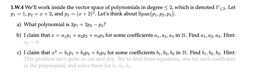 1.W.4 We'll work inside the vector space of polynomials in degree < 2, which is denoted P<2. Let
P1 = 1, p2 = x + 2, and p3 = (x + 2)². Leť's think about Span{p1, P2, P3}.
a) What polynomial is 3p1 + 2p2 – P3?
b) I claim that a = a¡P1 + a2P2 + azp3 for some coefficients a1, a2, az in R. Find a1, a2, az. Hint:
az = 0.
c) I claim that a? = bịPi + b2p2 + b3p3 for some coefficients b1, b2, bz in R. Find b1, b2, bz. Hint:
This problem isn't quite so cut and dry. Try to find three equations, one for each coefficient
in the polynomial, and solve them for b1, b2, b3.
