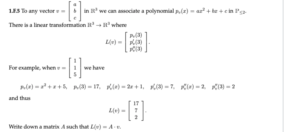 1.F.5 To any vector v =
in R° we can associate a polynomial p„ (x) = ax² + bx + c in P<2.
There is a linear transformation R3 → R³ where
Pv(3)
L(v) =| P.(3)
P"(3)
For example, when v =
we have
Рo (г) — 2? + а + 5, р.(3) — 17, pl(2) %— 2л + 1, p.(3) — 7, р"(ӕ) %3D 2, р"(3) — 2
and thus
17
L(v) =
7
Write down a matrix A such that L(v) = A · v.

