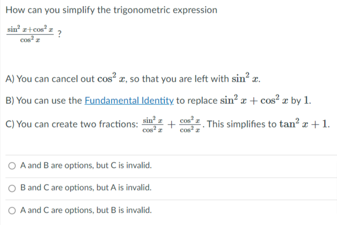 How can you simplify the trigonometric expression
sin z+cos² z
?
cos² æ
A) You can cancel out cos? x, so that you are left with sin? x.
B) You can use the Fundamental Identity to replace sin? æ + cos? x by 1.
C) You can create two fractions:
sin² z
cos² z
cos“ # This simplifies to tan² x + 1.
cos² x
A and B are options, but C is invalid.
B and C are options, but A is invalid.
O A and C are options, but B is invalid.
