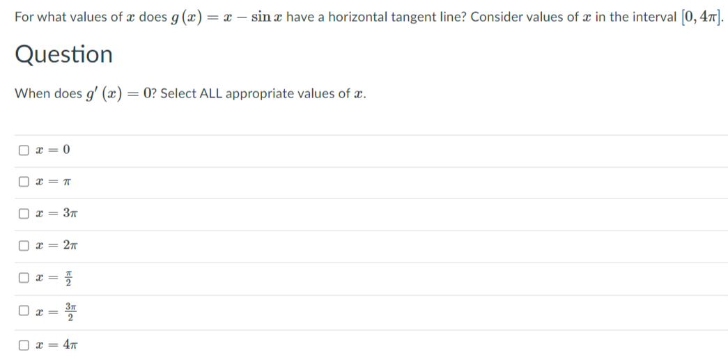 For what values of x does g (x)
= x – sin a have a horizontal tangent line? Consider values of x in the interval [0, 47].
Question
When does g' (x)
= 0? Select ALL appropriate values of x.
O x = 0
O x = T
O x = 3T
O x = 27
2
= 47
