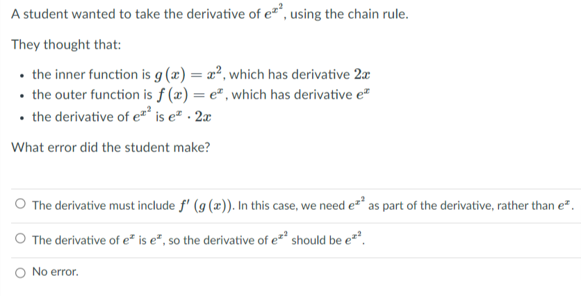 A student wanted to take the derivative of e“, using the chain rule.
They thought that:
• the inner function is g (x) = x², which has derivative 2x
• the outer function is f (x) = e" , which has derivative e
• the derivative of e" is eª . 2x
What error did the student make?
O The derivative must include f' (g (x)). In this case, we need ez* as part of the derivative, rather than e".
The derivative of e" is e", so the derivative of e should be e*.
O No error.

