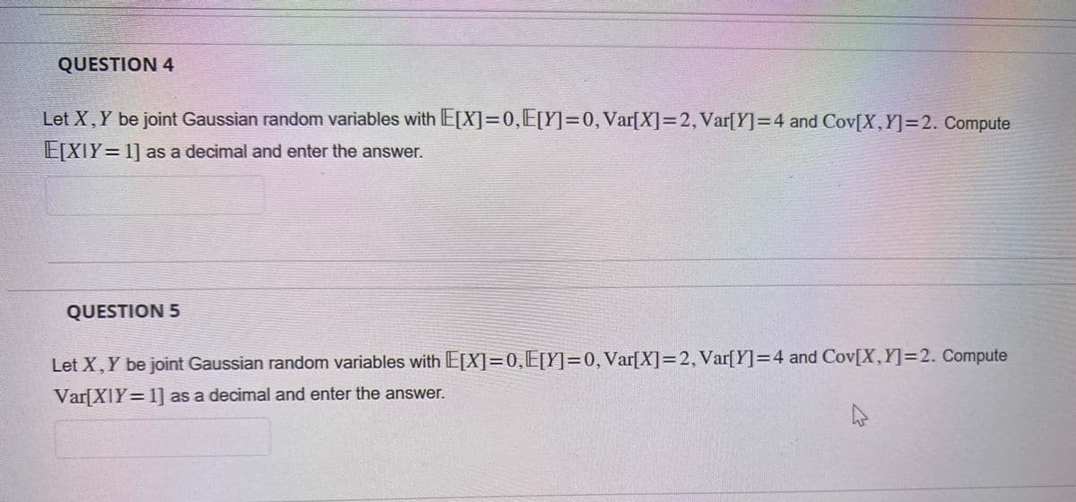 QUESTION 4
Let X, Y be joint Gaussian random variables with E[X]=0,E[Y]=0, Var[X]=2, Var[Y]=4 and Cov[X,Y] =2. Compute
E[XIY=1] as a decimal and enter the answer.
QUESTION 5
Let X, Y be joint Gaussian random variables with E[X]=0,E[Y]=0, Var[X]=2, Var[Y]=4 and Cov[X,Y] =2. Compute
Var[X]Y=1] as a decimal and enter the answer.