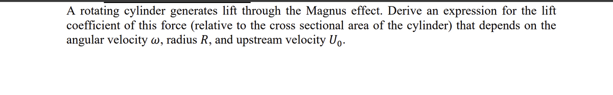 A rotating cylinder generates lift through the Magnus effect. Derive an expression for the lift
coefficient of this force (relative to the cross sectional area of the cylinder) that depends on the
angular velocity w, radius R, and upstream velocity Uo.