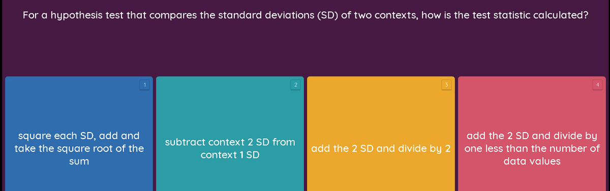 For a hypothesis test that compares the standard deviations (SD) of two contexts, how is the test statistic calculated?
1
4
square each SD, add and
take the square root of the
add the 2 SD and divide by
one less than the number of
subtract context 2 SD from
add the 2 SD and divide by 2
context 1 SD
sum
data values
