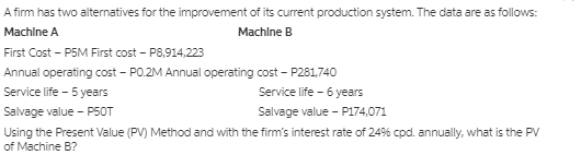 A firm has two alternatives for the improvement of its current production system. The data are as follows:
Machlne A
Machine B
First Cost - P5M First cost - P8,914,223
Annual operating cost - PO.2M Annual operating cost - P281,740
Service life - 5 years
Service life - 6 years
Salvage value - P50T
Salvage value - P174,071
Using the Present Value (PV) Method and with the firm's interest rate of 24% cpd. annually, what is the PV
of Machine B?
