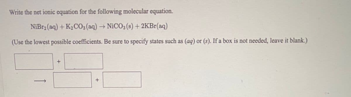 Write the net ionic equation for the following molecular equation.
NiBr2 (aq) + K2C03 (aq)NICO3 (s) + 2KB1(aq)
(Use the lowest possible coefficients. Be sure to specify states such as (aq) or (s). If a box is not needed, leave it blank.)
