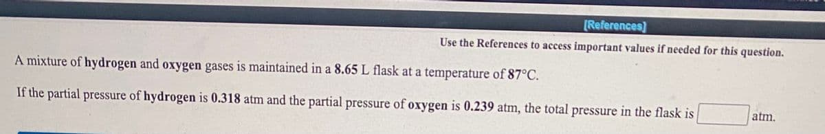 [References]
Use the References to access important values if needed for this question.
A mixture of hydrogen and oxygen gases is maintained in a 8.65 L flask at a temperature of 87°C.
If the partial pressure of hydrogen is 0.318 atm and the partial pressure of oxygen is 0.239 atm, the total pressure in the flask is
atm.
