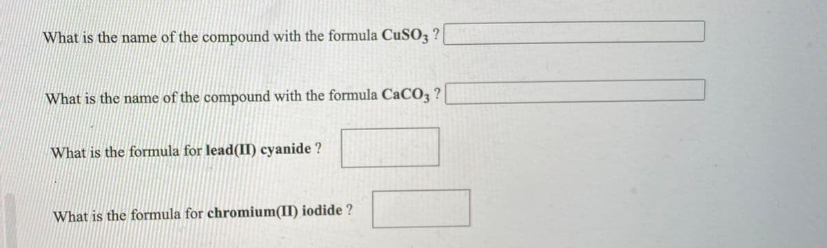What is the name of the compound with the formula CuSO3 ?
What is the name of the compound with the formula CaCO3 ?
What is the formula for lead(II) cyanide ?
What is the formula for chromium(II) iodide ?
