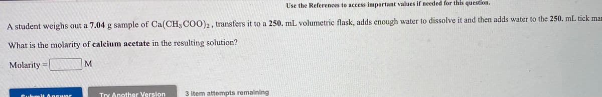 Use the References to access important values if needed for this question.
A student weighs out a 7.04 g sample of Ca(CH3 COO)2, transfers it to a 250. mL volumetric flask, adds enough water to dissolve it and then adds water to the 250. mL tick man
What is the molarity of calcium acetate in the resulting solution?
Molarity =
Try Another Version
3 item attempts remaining
Submi4 Answer
