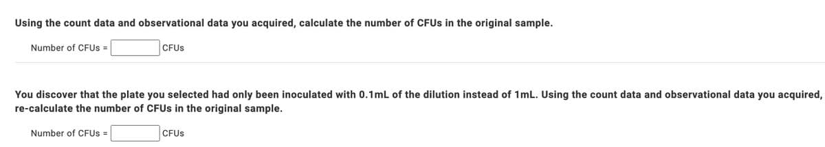 Using the count data and observational data you acquired, calculate the number of CFUS in the original sample.
Number of CFUS =
CFUS
You discover that the plate you selected had only been inoculated with 0.1mL of the dilution instead of 1mL. Using the count data and observational data you acquired,
re-calculate the number of CFUS in the original sample.
Number of CFUS =
CFUS
