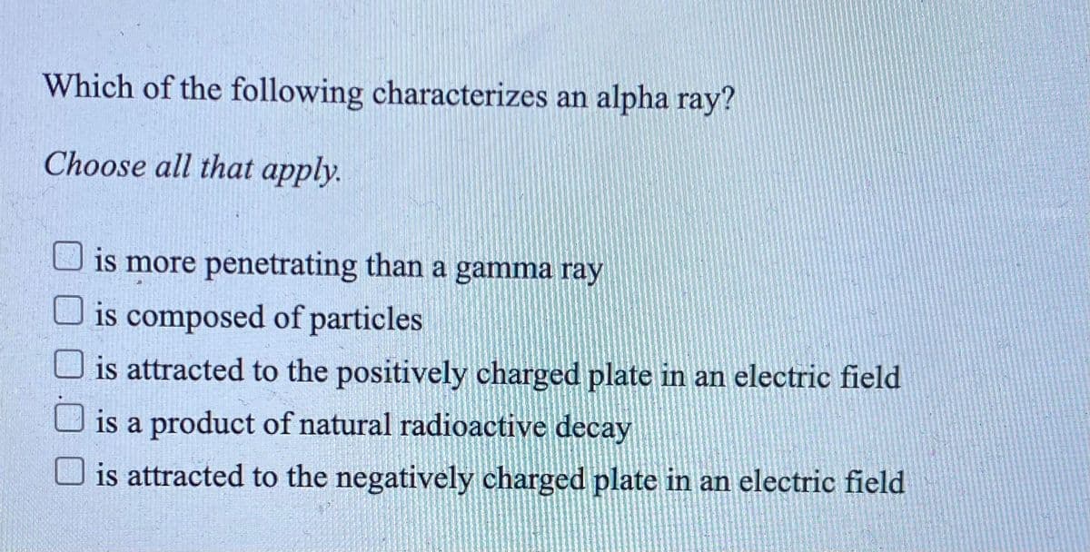 Which of the following characterizes an alpha ray?
Choose all that apply.
is more penetrating than a gamma ray
is composed of particles
is attracted to the positively charged plate in an electric field
is a product of natural radioactive decay
O is attracted to the negatively charged plate in an electric field
