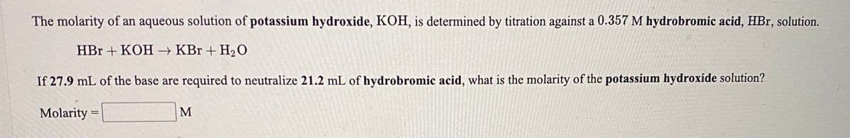 The molarity of an aqueous solution of potassium hydroxide, KOH, is determined by titration against a 0.357 M hydrobromic acid, HBr, solution.
HВг + КОН — КВr + H20
If 27.9 mL of the base are required to neutralize 21.2 mL of hydrobromic acid, what is the molarity of the potassium hydroxide solution?
Molarity
M
%3D
