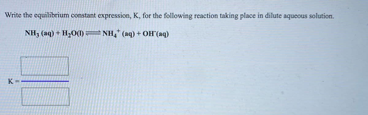 Write the equilibrium constant expression, K, for the following reaction taking place in dilute aqueous solution.
NH3 (aq) + H2O(1) =NH,* (aq) + OH(aq)
K=-

