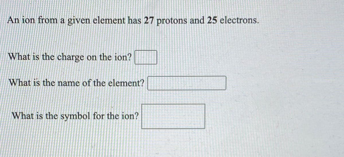 An ion from a given element has 27 protons and 25 electrons.
What is the charge on the ion?
What is the name of the element?
What is the symbol for the ion?
