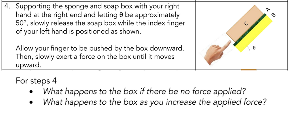 4. Supporting the sponge and soap box with your right
hand at the right end and letting 0 be approximately
50°, slowly release the soap box while the index finger
of your left hand is positioned as shown.
Allow your finger to be pushed by the box downward.
Then, slowly exert a force on the box until it moves
upward.
For steps 4
C
0
What happens to the box if there be no force applied?
What happens to the box as you increase the applied force?
A
B