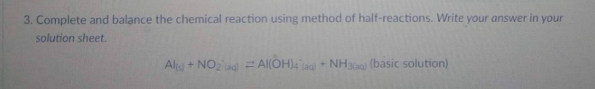 3. Complete and balance the chemical reaction using method of half-reactions. Write your answer in your
solution sheet.
Al(s) + NO2 (aq) = Al(OH)4 (aq) + NH3(aq) (basic solution)