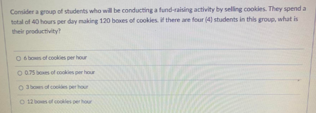 Consider a group of students who will be conducting a fund-raising activity by selling cookies. They spend a
total of 40 hours per day making 120 boxes of cookies. if there are four (4) students in this group, what is
their productivity?
O
6 boxes of cookies per hour
O 0.75 boxes of cookies per hour
O 3 boxes of cookies per hour
O 12 boxes of cookies per hour