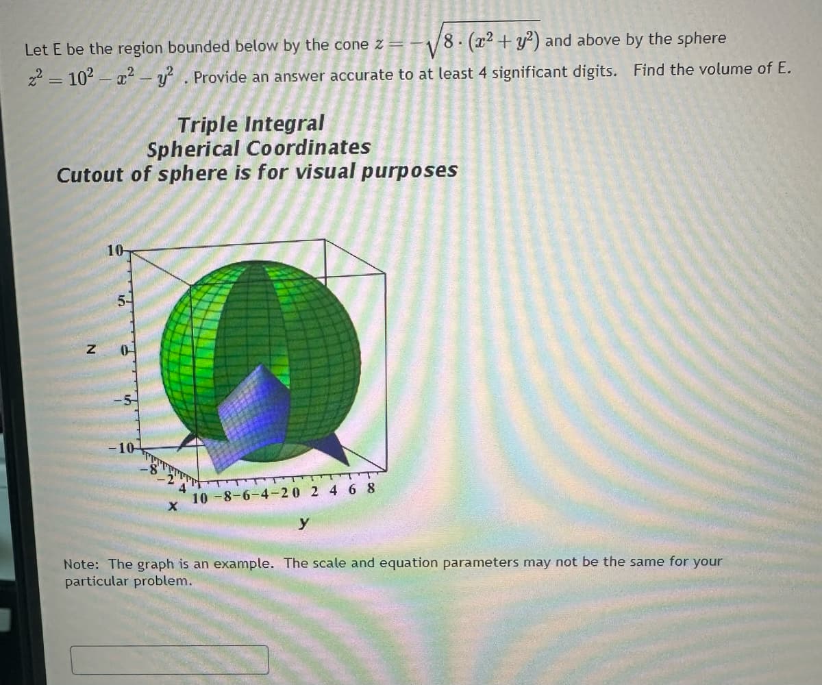 Let E be the region bounded below by the cone z =
8. (x2 + y2) and above by the sphere
z² = 10²-x² - y². Provide an answer accurate to at least 4 significant digits. Find the volume of E.
Triple Integral
Spherical Coordinates
Cutout of sphere is for visual purposes
Z
10-
5-
-10-
10-8-6-4-20 2 4 6 8
y
Note: The graph is an example. The scale and equation parameters may not be the same for your
particular problem.