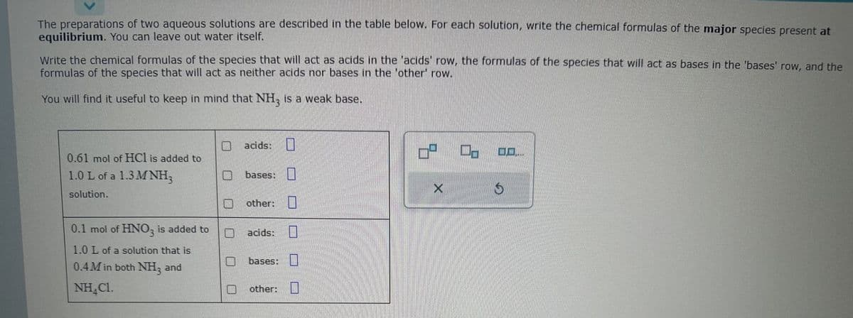 The preparations of two aqueous solutions are described in the table below. For each solution, write the chemical formulas of the major species present at
equilibrium. You can leave out water itself.
Write the chemical formulas of the species that will act as acids in the 'acids' row, the formulas of the species that will act as bases in the 'bases' row, and the
formulas of the species that will act as neither acids nor bases in the 'other' row.
You will find it useful to keep in mind that NH3 is a weak base.
0.61 mol of HCl is added to
1.0 L of a 1.3 MNH₂
solution.
0.1 mol of HNO3 is added to
1.0 L of a solution that is
0.4M in both NH3 and
NH₂Cl.
acids:
bases:
other:
acids:
bases:
other:
7⁰
X
S
...