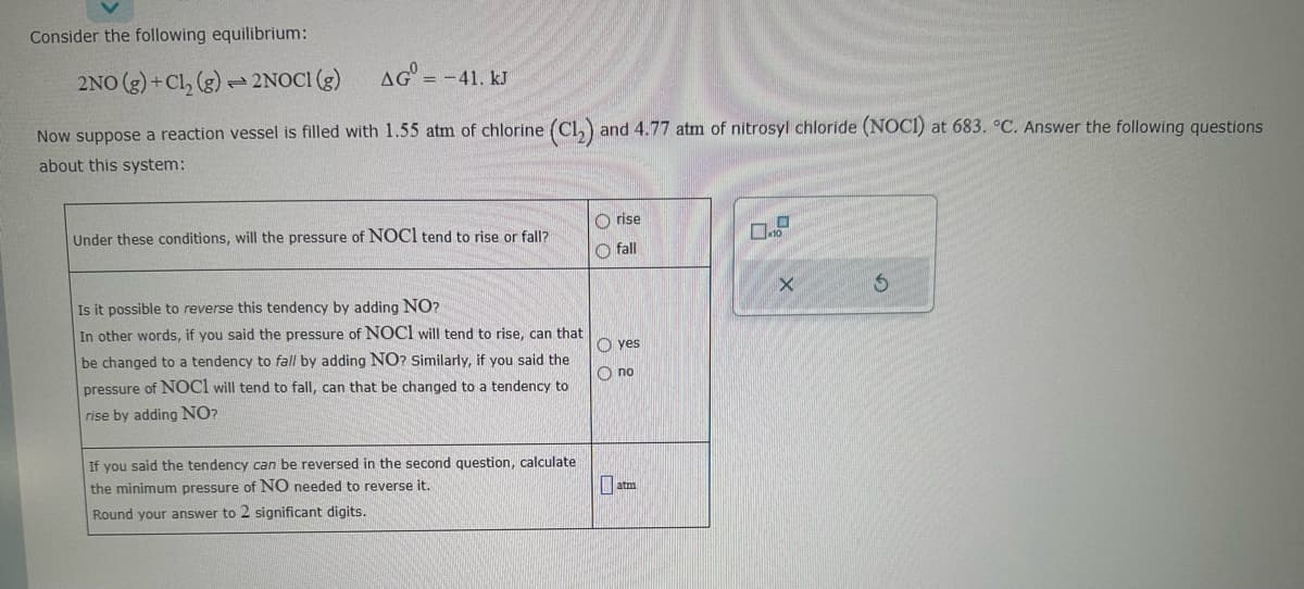 Consider the following equilibrium:
2NO(g) + Cl₂ (g)
2NOCI (g)
AG=-41. kJ
Now suppose a reaction vessel is filled with 1.55 atm of chlorine (C1₂).
about this system:
T
Under these conditions, will the pressure of NOCI tend to rise or fall?
Is it possible to reverse this tendency by adding NO?
In other words, if you said the pressure of NOC1 will tend to rise, can that
be changed to a tendency to fall by adding NO? Similarly, if said the
pressure of NOCI will tend to fall, can that be changed to a tendency to
rise by adding NO?
If you said the tendency can be reversed in the second question, calculate
the minimum pressure of NO needed to reverse it.
Round your answer to 2 significant digits.
and 4.77 atm of nitrosyl chloride (NOCI) at 683. °C. Answer the following questions
Orise
Ofall
yes
Ono
atm
O
x10
X
S