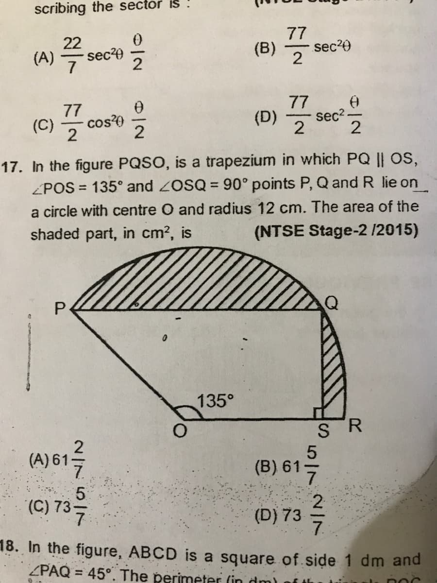 scribing the sector is
77
22
sec?0
이2
(B)
sec?0
(A) 7
77
77
(D)
sec2-
(C)
cos?0
2
2
2
17. In the figure PQSO, is a trapezium in which PQ || OS,
ZPOS = 135° and ZOSQ = 90° points P, Q and R lie on
%3D
a circle with centre O and radius 12 cm. The area of the
(NTSE Stage-2 /2015)
shaded part, in cm?, is
Q
135°
S R
(A) 61
(B) 61-
2.
(D) 73
7.
(C) 73-
18. In the figure, ABCD is a square of side 1 dm and
ZPAQ = 45°. The perimeter (in dm)
%3D
5/7
이2
