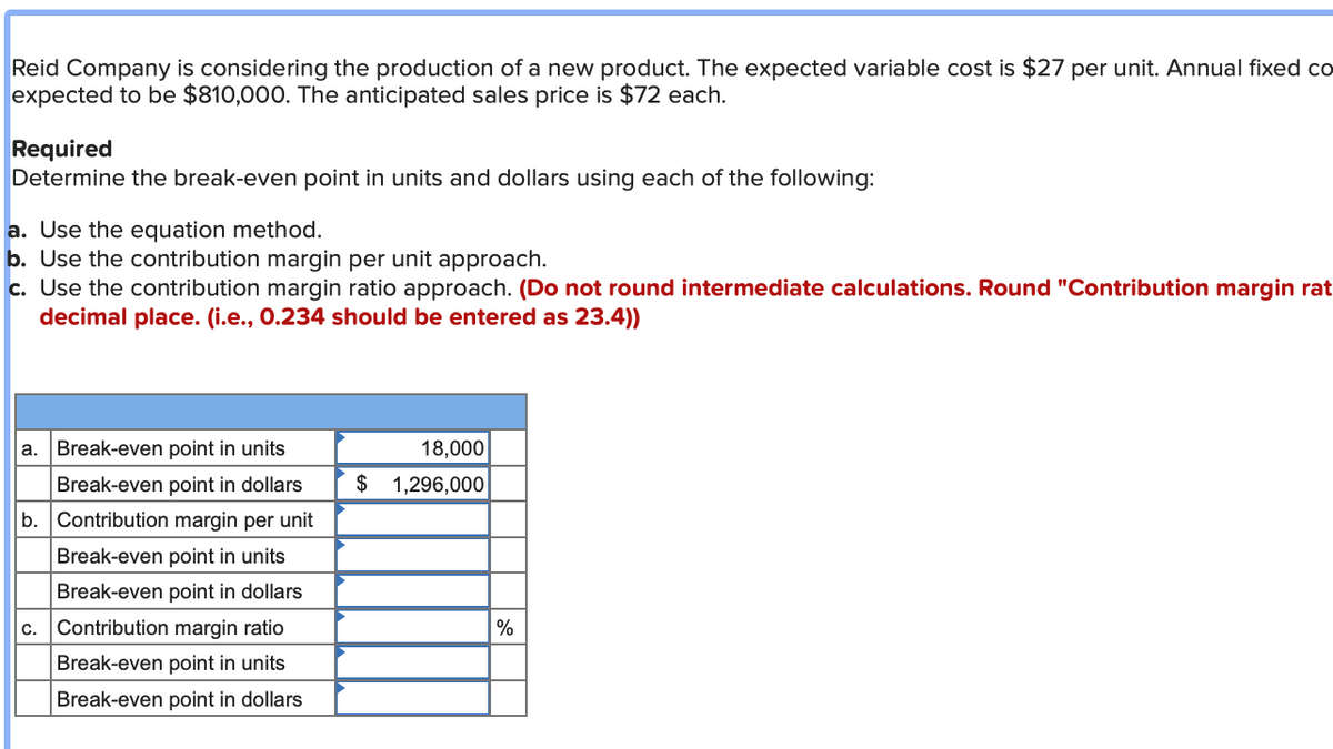 Reid Company is considering the production of a new product. The expected variable cost is $27 per unit. Annual fixed co
expected to be $810,000. The anticipated sales price is $72 each.
Required
Determine the break-even point in units and dollars using each of the following:
a. Use the equation method.
b. Use the contribution margin per unit approach.
c. Use the contribution margin ratio approach. (Do not round intermediate calculations. Round "Contribution margin rat
decimal place. (i.e., 0.234 should be entered as 23.4))
a. Break-even point in units
Break-even point in dollars
b. Contribution margin per unit
Break-even point in units
Break-even point in dollars
Contribution margin ratio
Break-even point in units
Break-even point in dollars
C.
$
18,000
1,296,000
%